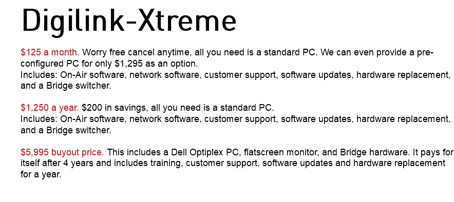 Digilink-Xtreme $125 a month. Worry free cancel anytime, all you need is a standard PC. We can even provide a pre-configured PC for only $1,295 as an option. Includes: On-Air software, network software, customer support, software updates, hardware replacement, and a Bridge switcher. $1,250 a year. $200 in savings, all you need is a standard PC. Includes: On-Air software, network software, customer support, software updates, hardware replacement, and a Bridge switcher. $5,995 buyout price. This includes a Dell Optiplex PC, flatscreen monitor, and Bridge hardware. It pays for itself after 4 years and includes training, customer support, software updates and hardware replacement for a year. 